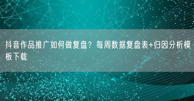 抖音作品推广如何做复盘？每周数据复盘表+归因分析模板下载