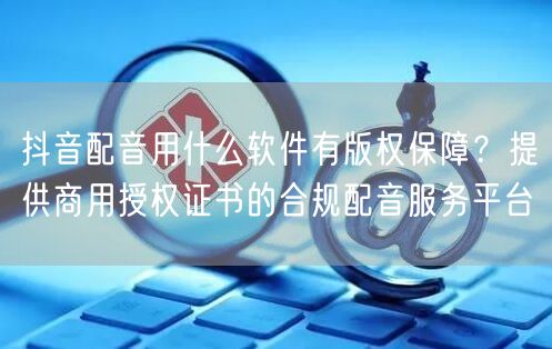 抖音配音用什么软件有版权保障？提供商用授权证书的合规配音服务