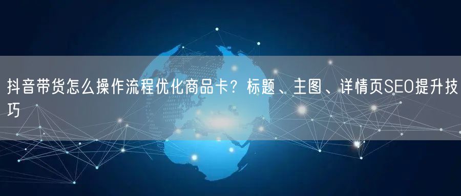 抖音带货怎么操作流程优化商品卡？标题、主图、详情页SEO提升