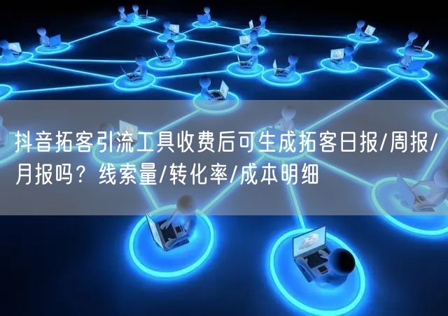 抖音拓客引流工具收费后可生成拓客日报/周报/月报吗？线索量/转化率/成本明细