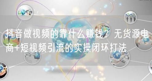 抖音做视频的靠什么赚钱？无货源电商+短视频引流的实操闭环打法