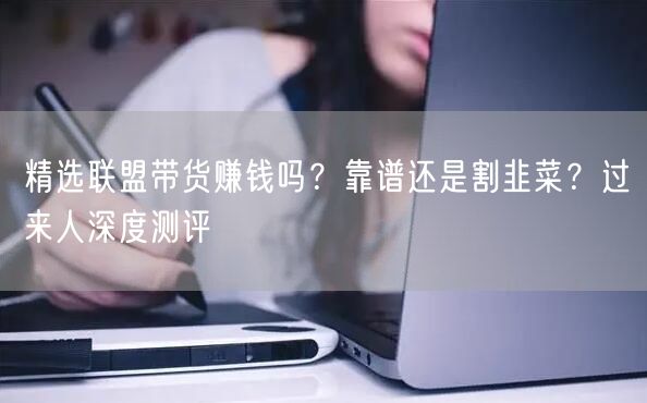 精选联盟带货赚钱吗？靠谱还是割韭菜？过来人深度测评