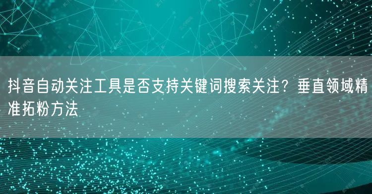 抖音自动关注工具是否支持关键词搜索关注？垂直领域精准拓粉方法