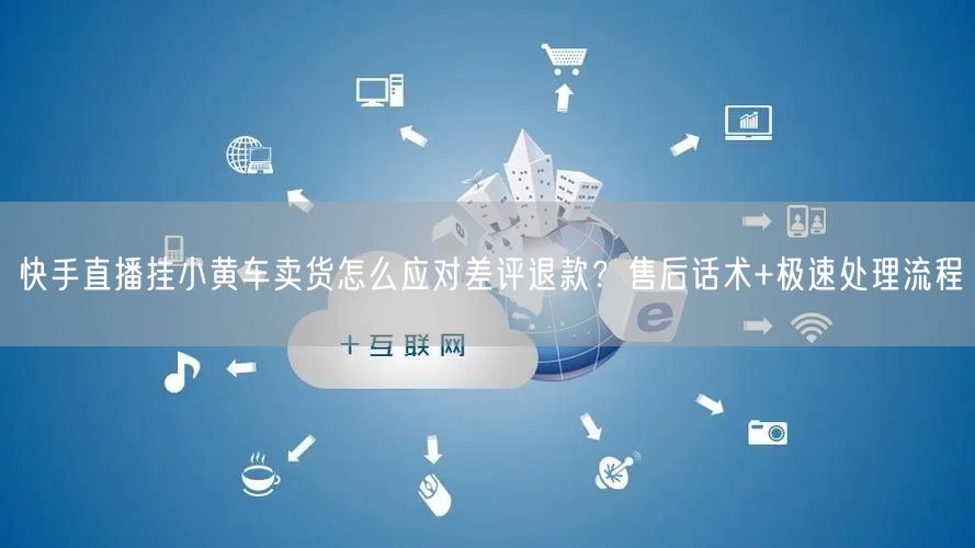 快手直播挂小黄车卖货怎么应对差评退款？售后话术+极速处理流程