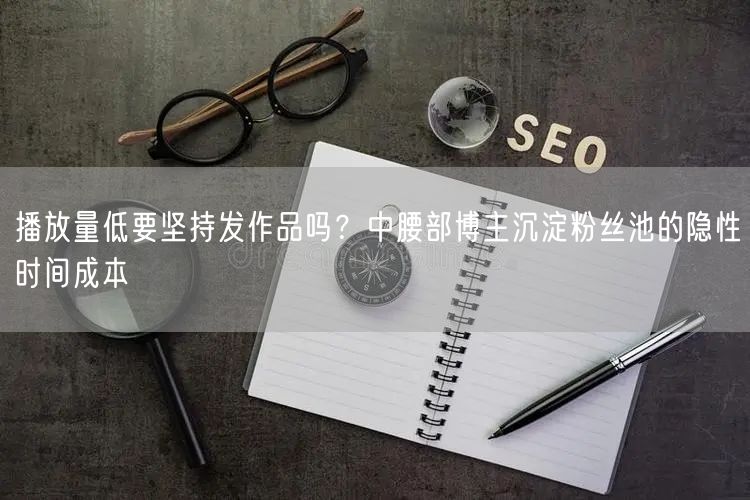 播放量低要坚持发作品吗？中腰部博主沉淀粉丝池的隐性时间成本