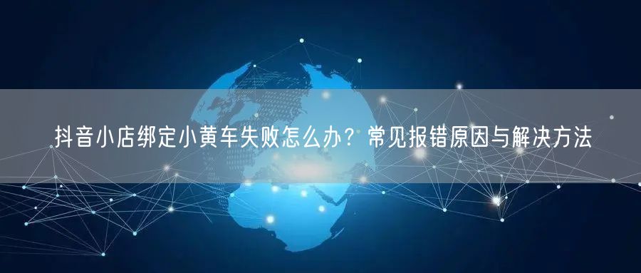 抖音小店绑定小黄车失败怎么办？常见报错原因与解决方法