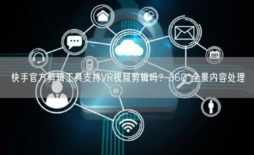 快手官方剪辑工具支持VR视频剪辑吗？360°全景内容处理