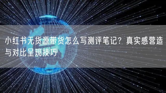 小红书无货源带货怎么写测评笔记？真实感营造与对比呈现技巧