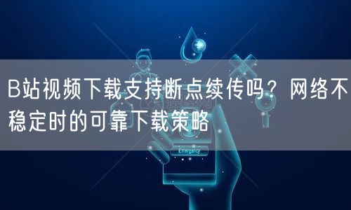 B站视频下载支持断点续传吗？网络不稳定时的可靠下载策略