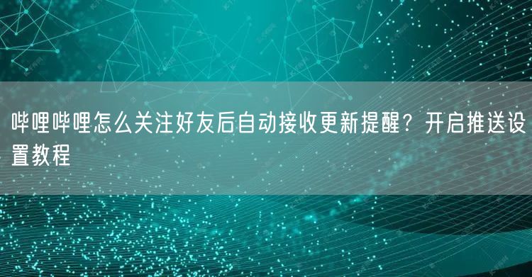 哔哩哔哩怎么关注好友后自动接收更新提醒？开启推送设置教程
