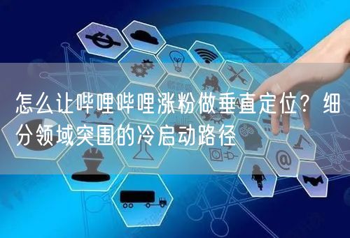怎么让哔哩哔哩涨粉做垂直定位？细分领域突围的冷启动路径