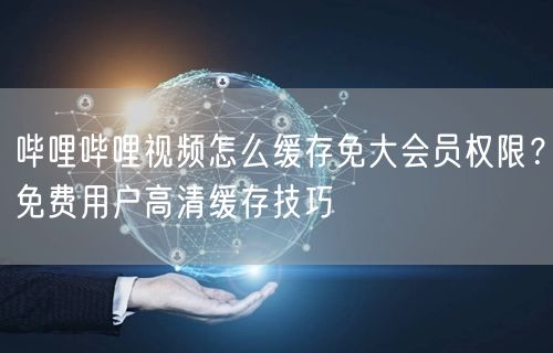 哔哩哔哩视频怎么缓存免大会员权限？免费用户高清缓存技巧