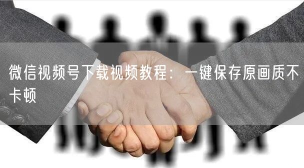 微信视频号下载视频教程：一键保存原画质不卡顿