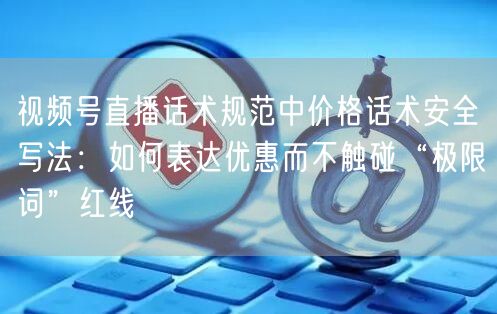 视频号直播话术规范中价格话术安全写法：如何表达优惠而不触碰“极限词”红线