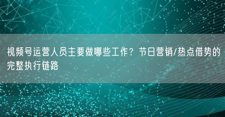 视频号运营人员主要做哪些工作？节日营销/热点借势的完整执行链路
