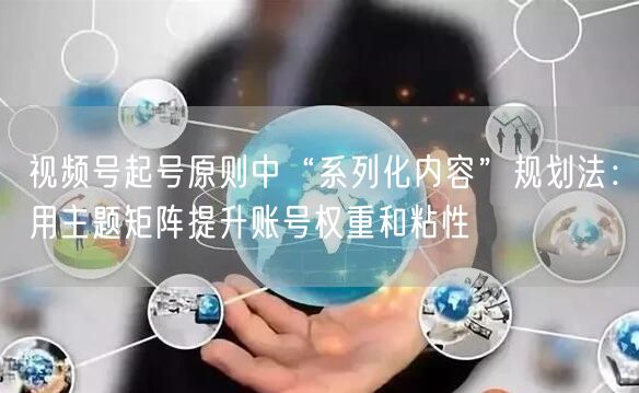 视频号起号原则中“系列化内容”规划法：用主题矩阵提升账号权重和粘性