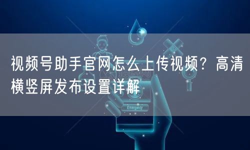 视频号助手官网怎么上传视频？高清横竖屏发布设置详解