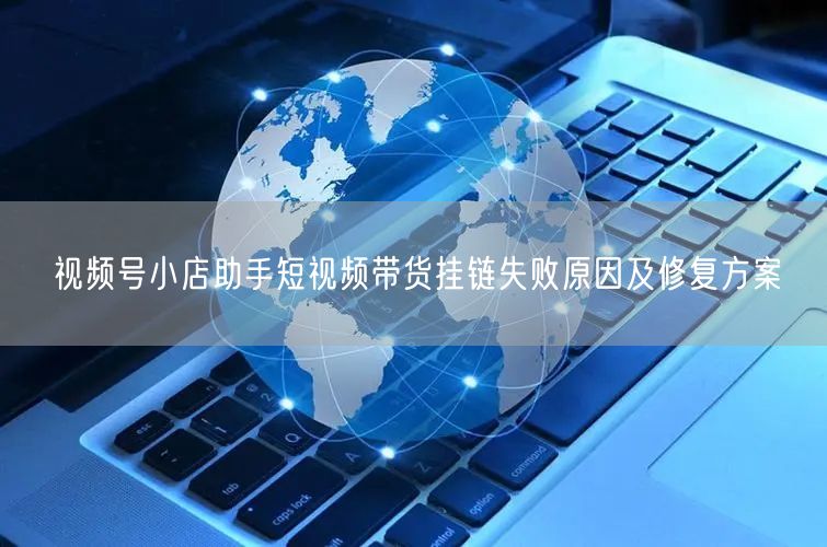 视频号小店助手短视频带货挂链失败原因及修复方案