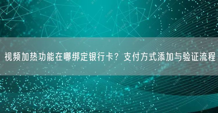 视频加热功能在哪绑定银行卡？支付方式添加与验证流程