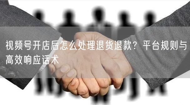 视频号开店后怎么处理退货退款？平台规则与高效响应话术