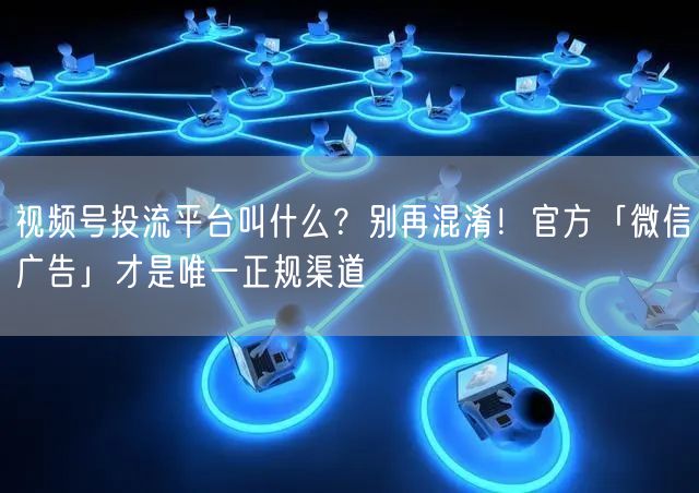 视频号投流平台叫什么？别再混淆！官方「微信广告」才是唯一正规