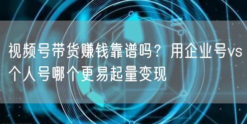 视频号带货赚钱靠谱吗？用企业号vs个人号哪个更易起量变现