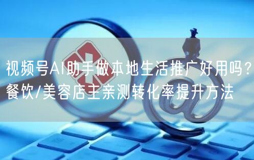 视频号AI助手做本地生活推广好用吗？餐饮/美容店主亲测转化率