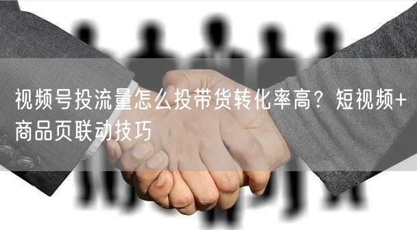 视频号投流量怎么投带货转化率高？短视频+商品页联动技巧