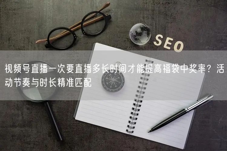 视频号直播一次要直播多长时间才能提高福袋中奖率？活动节奏与时