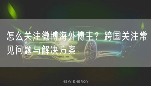 怎么关注微博海外博主？跨国关注常见问题与解决方案