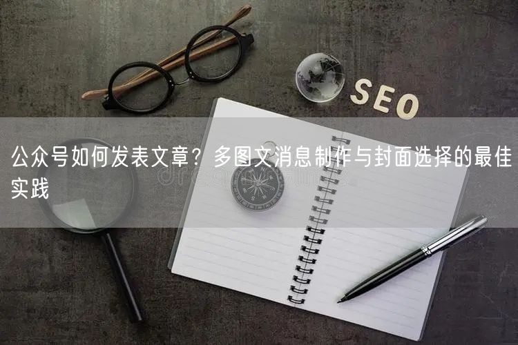 公众号如何发表文章？多图文消息制作与封面选择的最佳实践
