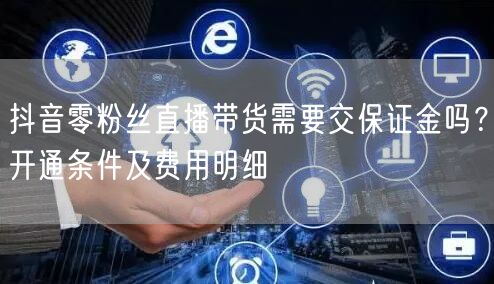 抖音零粉丝直播带货需要交保证金吗？开通条件及费用明细