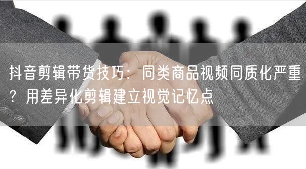 抖音剪辑带货技巧：同类商品视频同质化严重？用差异化剪辑建立视觉记忆点