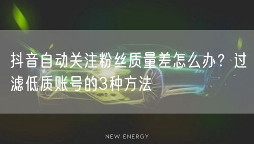 抖音自动关注粉丝质量差怎么办？过滤低质账号的3种方法