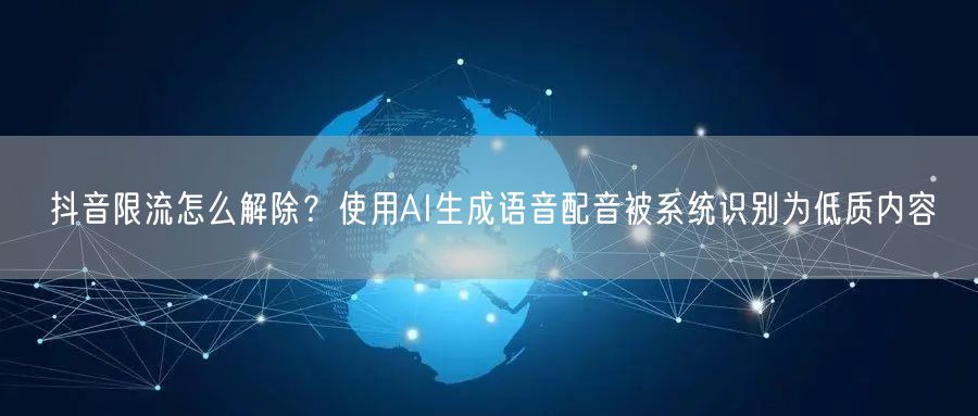抖音限流怎么解除？使用AI生成语音配音被系统识别为低质内容