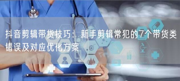 抖音剪辑带货技巧：新手剪辑常犯的7个带货类错误及对应优化方案