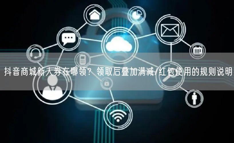 抖音商城新人券在哪领？领取后叠加满减/红包使用的规则说明