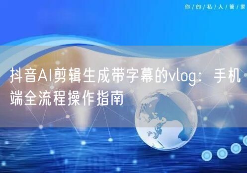 抖音AI剪辑生成带字幕的vlog：手机端全流程操作指南