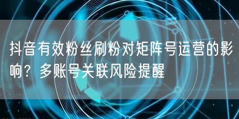 抖音有效粉丝刷粉对矩阵号运营的影响？多账号关联风险提醒