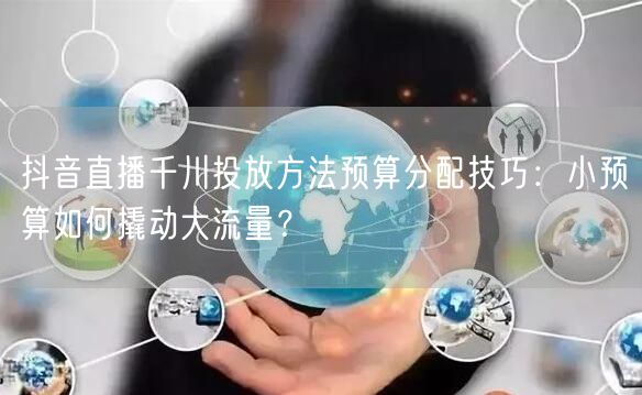 抖音直播千川投放方法预算分配技巧:小预算如何撬动大流量?