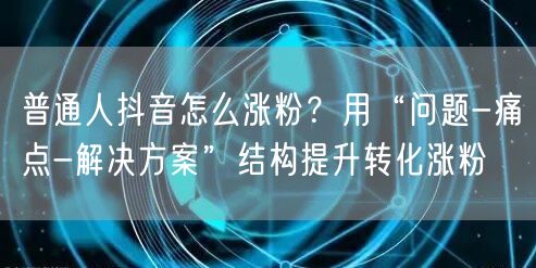 普通人抖音怎么涨粉？用“问题-痛点-解决方案”结构提升转化涨