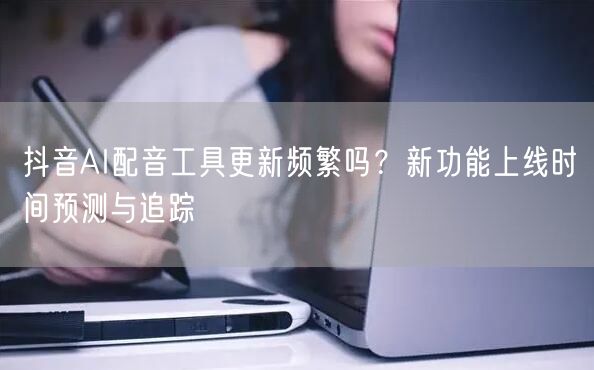 抖音AI配音工具更新频繁吗？新功能上线时间预测与追踪