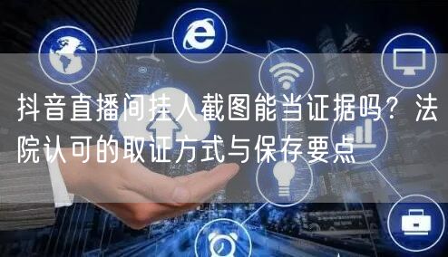 抖音直播间挂人截图能当证据吗?法院认可的取证方式与保存要点