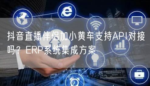 抖音直播伴侣加小黄车支持API对接吗？ERP系统集成方案