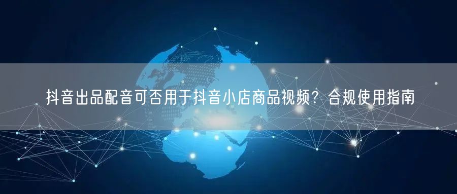 抖音出品配音可否用于抖音小店商品视频？合规使用指南