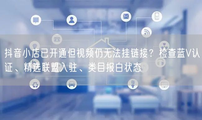 抖音小店已开通但视频仍无法挂链接?检查蓝V认证、精选联盟入驻
