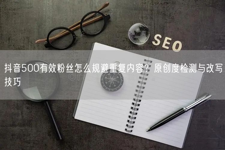 抖音500有效粉丝怎么规避重复内容？原创度检测与改写技巧