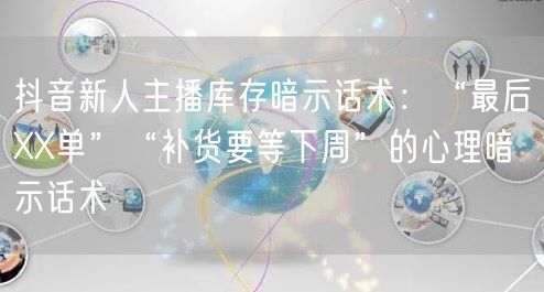 抖音新人主播库存暗示话术：“最后XX单”“补货要等下周”的心