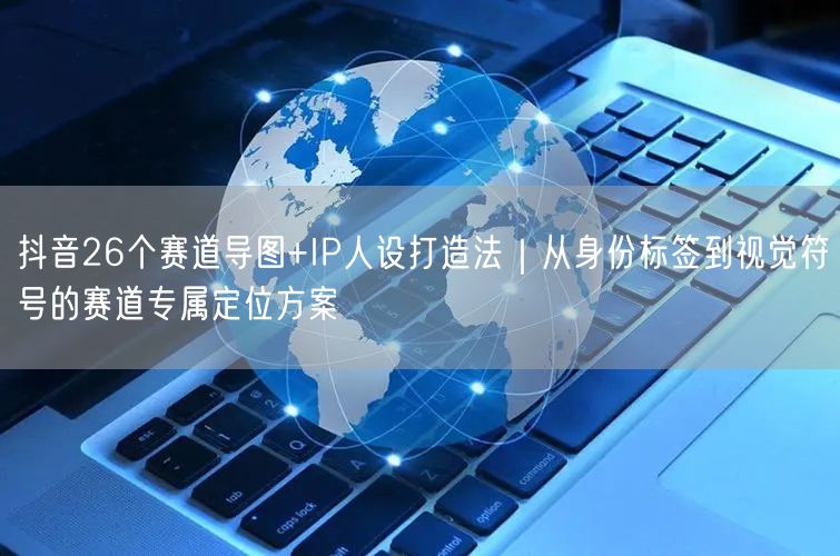 抖音26个赛道导图+IP人设打造法｜从身份标签到视觉符号的赛