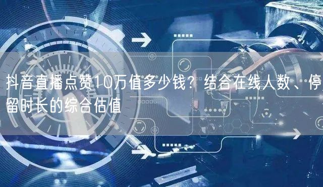 抖音直播点赞10万值多少钱？结合在线人数、停留时长的综合估值